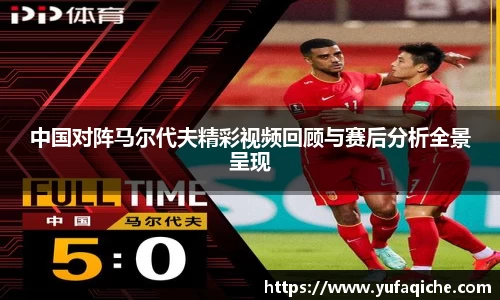 中国对阵马尔代夫精彩视频回顾与赛后分析全景呈现